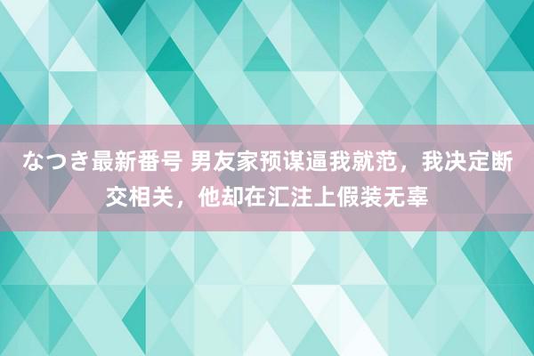 なつき最新番号 男友家预谋逼我就范，我决定断交相关，他却在汇注上假装无辜