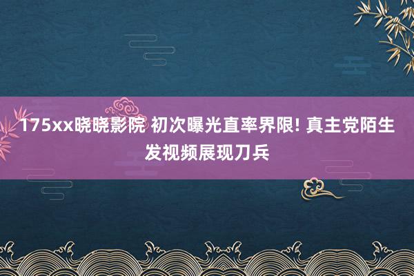 175xx晓晓影院 初次曝光直率界限! 真主党陌生发视频展现刀兵