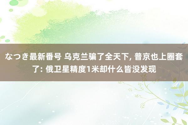 なつき最新番号 乌克兰骗了全天下, 普京也上圈套了: 俄卫星精度1米却什么皆没发现