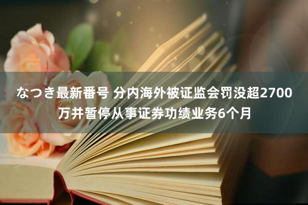 なつき最新番号 分内海外被证监会罚没超2700万并暂停从事证券功绩业务6个月