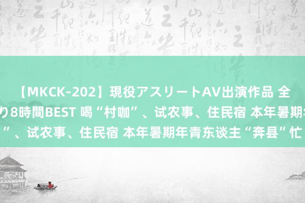 【MKCK-202】現役アスリートAV出演作品 全8TITLE全コーナー入り8時間BEST 喝“村咖”、试农事、住民宿 本年暑期年青东谈主“奔县”忙