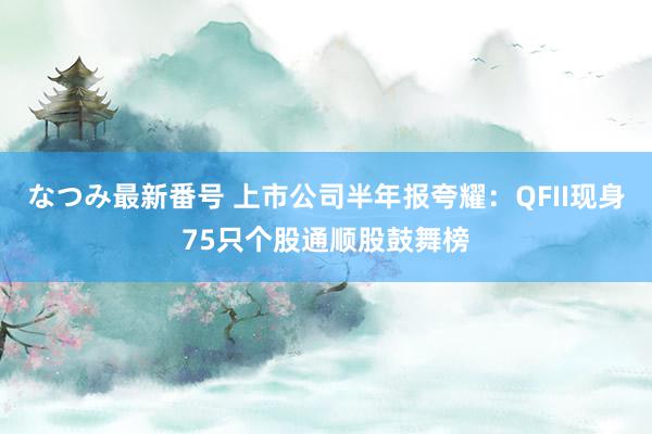 なつみ最新番号 上市公司半年报夸耀：QFII现身75只个股通顺股鼓舞榜