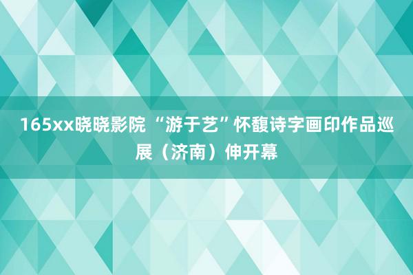 165xx晓晓影院 “游于艺”怀馥诗字画印作品巡展（济南）伸开幕