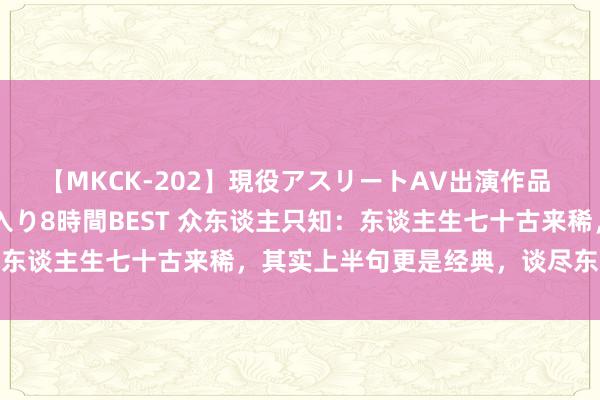 【MKCK-202】現役アスリートAV出演作品 全8TITLE全コーナー入り8時間BEST 众东谈主只知：东谈主生七十古来稀，其实上半句更是经典，谈尽东谈主生心酸