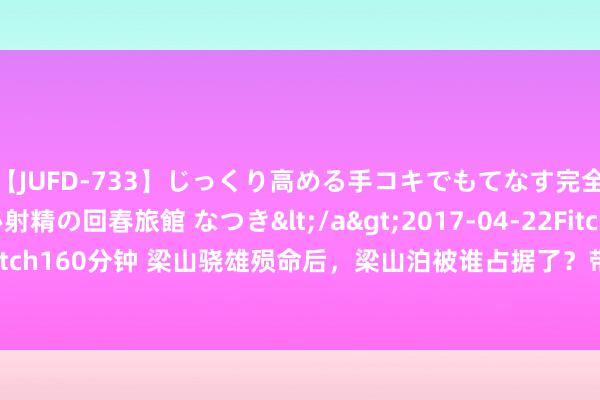 【JUFD-733】じっくり高める手コキでもてなす完全勃起ともの凄い射精の回春旅館 なつき</a>2017-04-22Fitch&$Fitch160分钟 梁山骁雄殒命后，梁山泊被谁