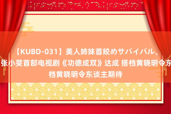 【KUBD-031】美人姉妹首絞めサバイバル、私生きる 张小斐首部电视剧《功德成双》达成 搭档黄晓明令东谈主期待