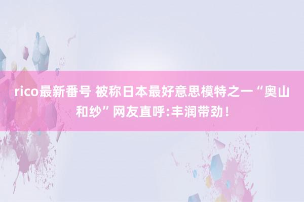 rico最新番号 被称日本最好意思模特之一“奥山和纱”网友直呼:丰润带劲！