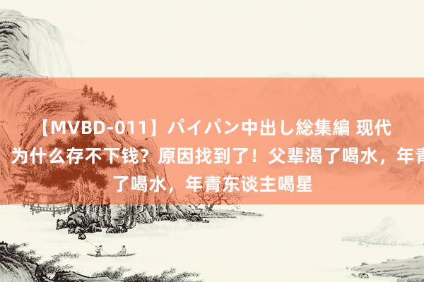 【MVBD-011】パイパン中出し総集編 现代年青东谈主，为什么存不下钱？原因找到了！父辈渴了喝水，年青东谈主喝星