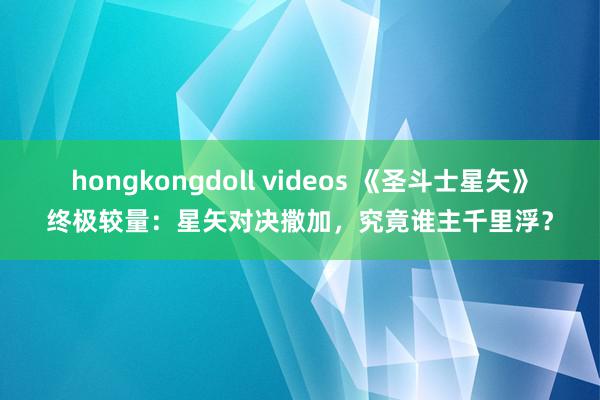 hongkongdoll videos 《圣斗士星矢》终极较量：星矢对决撒加，究竟谁主千里浮？