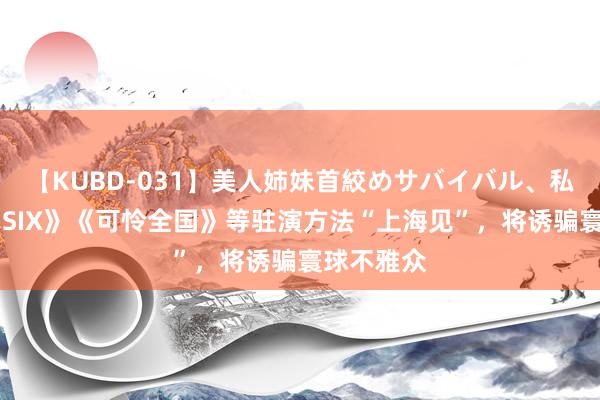 【KUBD-031】美人姉妹首絞めサバイバル、私生きる 《SIX》《可怜全国》等驻演方法“上海见”，将诱骗寰球不雅众