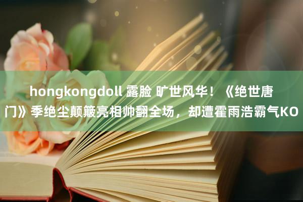 hongkongdoll 露脸 旷世风华！《绝世唐门》季绝尘颠簸亮相帅翻全场，却遭霍雨浩霸气KO