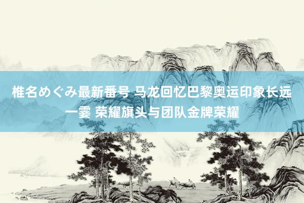 椎名めぐみ最新番号 马龙回忆巴黎奥运印象长远一霎 荣耀旗头与团队金牌荣耀