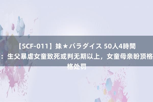 【SCF-011】妹★パラダイス 50人4時間 讼师：生父暴虐女童致死或判无期以上，女童母亲盼顶格处罚