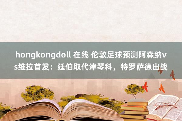 hongkongdoll 在线 伦敦足球预测阿森纳vs维拉首发：廷伯取代津琴科，特罗萨德出战