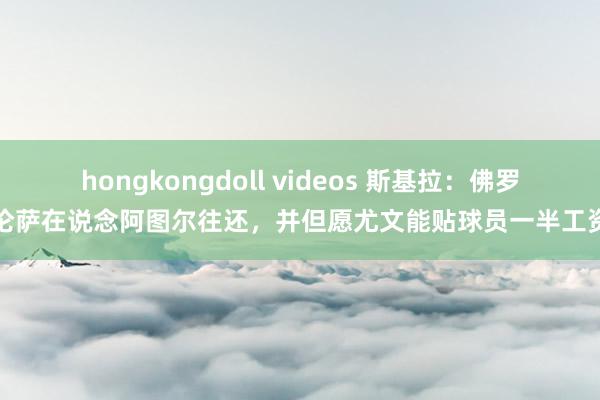 hongkongdoll videos 斯基拉：佛罗伦萨在说念阿图尔往还，并但愿尤文能贴球员一半工资