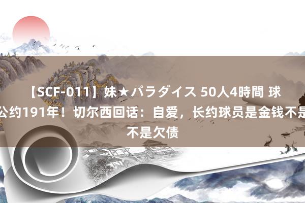 【SCF-011】妹★パラダイス 50人4時間 球员总公约191年！切尔西回话：自爱，长约球员是金钱不是欠债