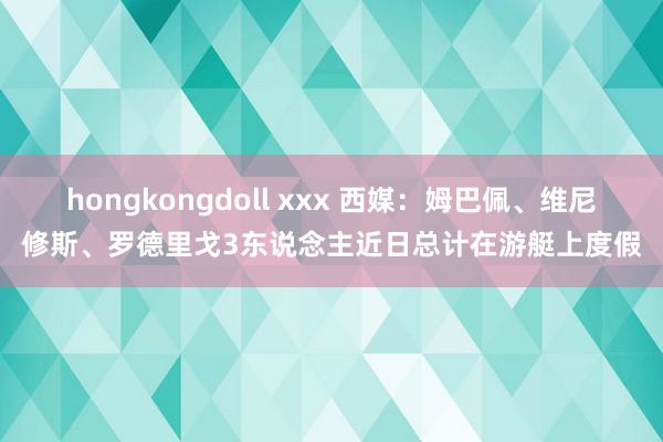 hongkongdoll xxx 西媒：姆巴佩、维尼修斯、罗德里戈3东说念主近日总计在游艇上度假