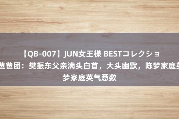 【QB-007】JUN女王様 BESTコレクション 国乒爸爸团：樊振东父亲满头白首，大头幽默，陈梦家庭英气悉数