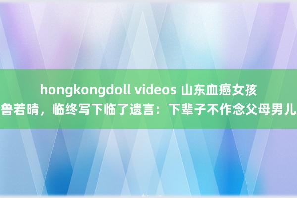 hongkongdoll videos 山东血癌女孩鲁若晴，临终写下临了遗言：下辈子不作念父母男儿