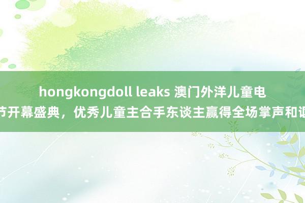 hongkongdoll leaks 澳门外洋儿童电影节开幕盛典，优秀儿童主合手东谈主赢得全场掌声和讴颂