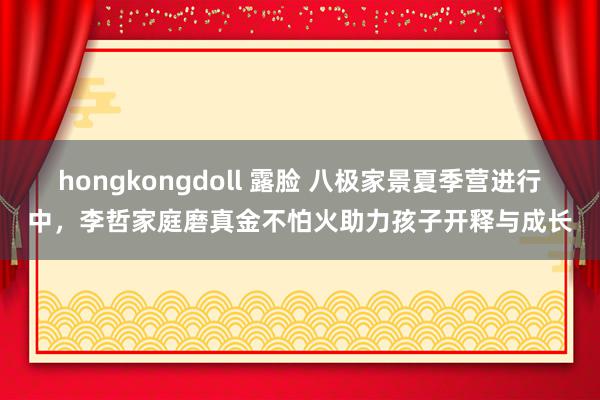 hongkongdoll 露脸 八极家景夏季营进行中，李哲家庭磨真金不怕火助力孩子开释与成长