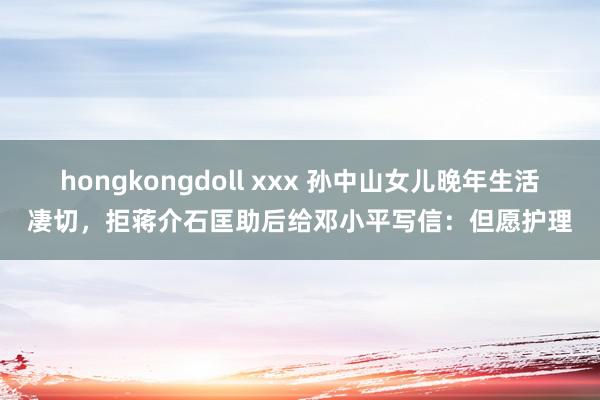 hongkongdoll xxx 孙中山女儿晚年生活凄切，拒蒋介石匡助后给邓小平写信：但愿护理