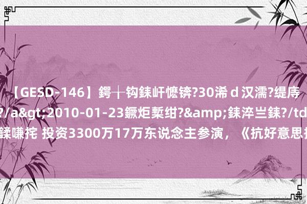 【GESD-146】鍔╁钩銇屽懡锛?30浠ｄ汉濡?缇庤倝銈傝笂銈?3浜?/a>2010-01-23鐝炬槧绀?&銇淬亗銇?/td>115鍒嗛挓 投资3300万17万东说念主参演，《抗