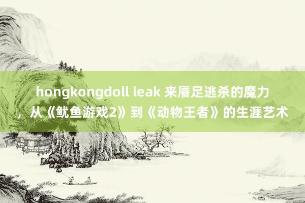 hongkongdoll leak 来餍足逃杀的魔力，从《鱿鱼游戏2》到《动物王者》的生涯艺术