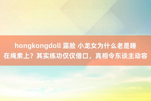 hongkongdoll 露脸 小龙女为什么老是睡在绳索上？其实练功仅仅借口，真相令东谈主动容