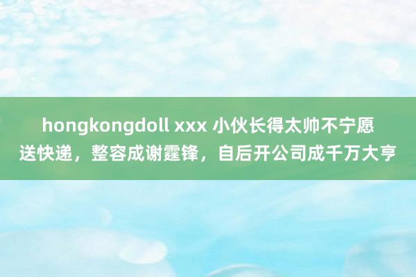 hongkongdoll xxx 小伙长得太帅不宁愿送快递，整容成谢霆锋，自后开公司成千万大亨