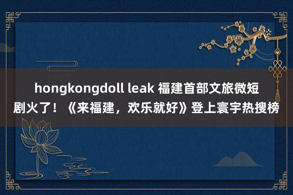 hongkongdoll leak 福建首部文旅微短剧火了！《来福建，欢乐就好》登上寰宇热搜榜