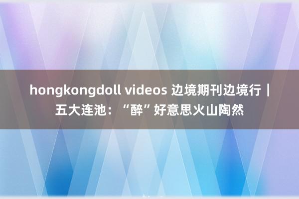 hongkongdoll videos 边境期刊边境行｜五大连池：“醉”好意思火山陶然