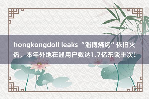 hongkongdoll leaks “淄博烧烤”依旧火热，本年外地在淄用户数达1.7亿东谈主次！