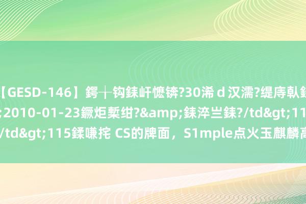 【GESD-146】鍔╁钩銇屽懡锛?30浠ｄ汉濡?缇庤倝銈傝笂銈?3浜?/a>2010-01-23鐝炬槧绀?&銇淬亗銇?/td>115鍒嗛挓 CS的牌面，S1mple点火玉麒麟高校