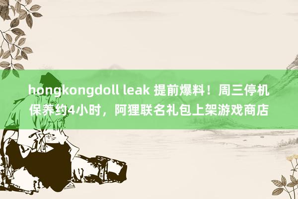 hongkongdoll leak 提前爆料！周三停机保养约4小时，阿狸联名礼包上架游戏商店