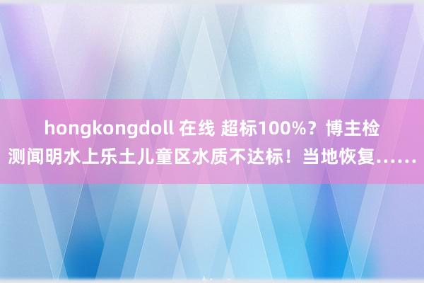 hongkongdoll 在线 超标100%？博主检测闻明水上乐土儿童区水质不达标！当地恢复……