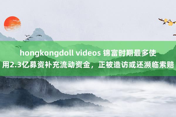 hongkongdoll videos 锦富时期最多使用2.3亿募资补充流动资金，正被造访或还濒临索赔