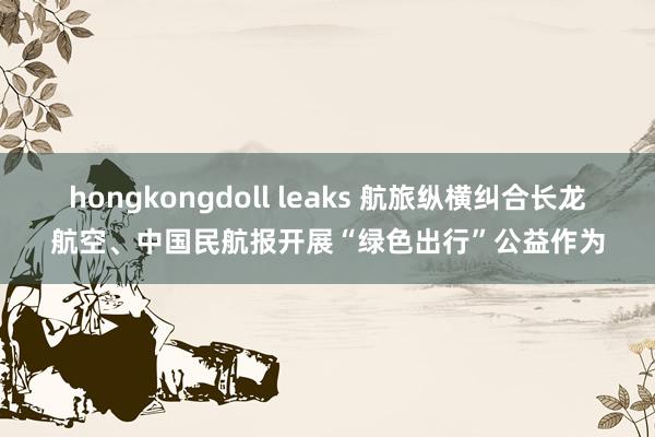 hongkongdoll leaks 航旅纵横纠合长龙航空、中国民航报开展“绿色出行”公益作为