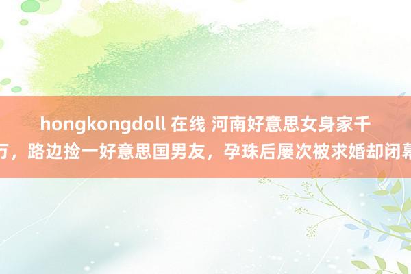 hongkongdoll 在线 河南好意思女身家千万，路边捡一好意思国男友，孕珠后屡次被求婚却闭幕