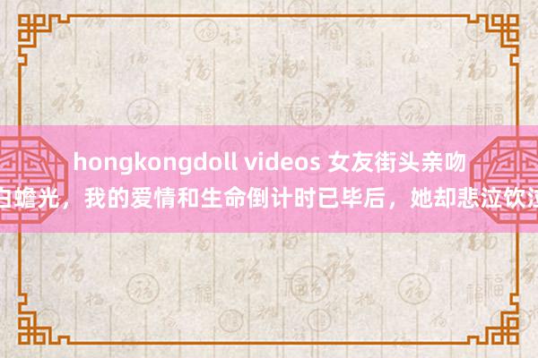 hongkongdoll videos 女友街头亲吻白蟾光，我的爱情和生命倒计时已毕后，她却悲泣饮泣