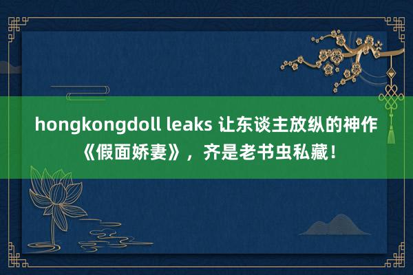 hongkongdoll leaks 让东谈主放纵的神作《假面娇妻》，齐是老书虫私藏！