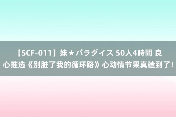 【SCF-011】妹★パラダイス 50人4時間 良心推选《别脏了我的循环路》心动情节果真磕到了！