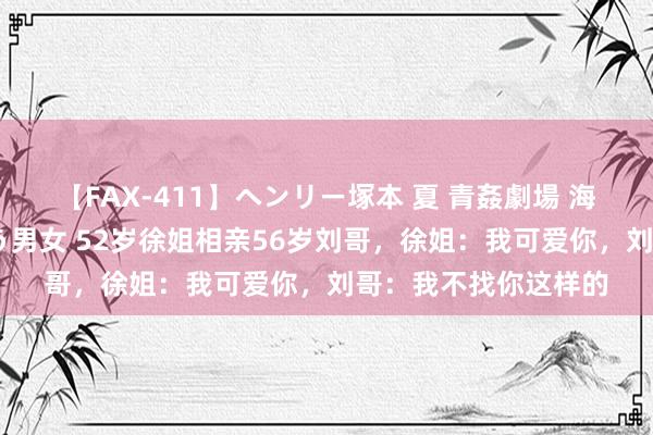 【FAX-411】ヘンリー塚本 夏 青姦劇場 海・山・川 ハマり狂う男女 52岁徐姐相亲56岁刘哥，徐姐：我可爱你，刘哥：我不找你这样的