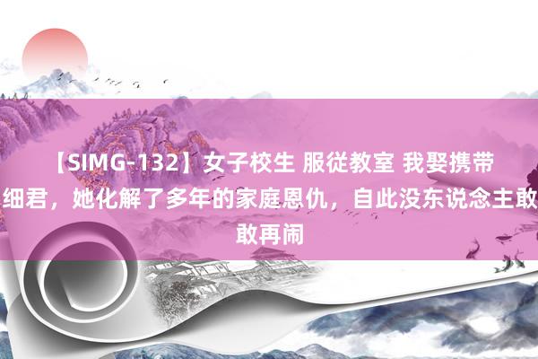 【SIMG-132】女子校生 服従教室 我娶携带员当细君，她化解了多年的家庭恩仇，自此没东说念主敢再闹