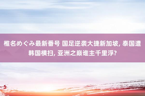 椎名めぐみ最新番号 国足逆袭大捷新加坡, 泰国遭韩国横扫, 亚洲之巅谁主千里浮?