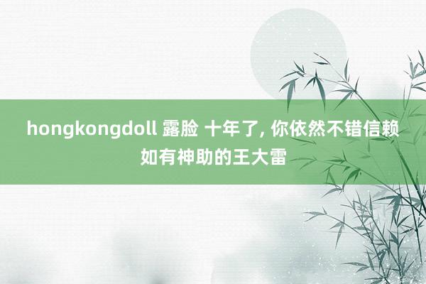 hongkongdoll 露脸 十年了, 你依然不错信赖如有神助的王大雷