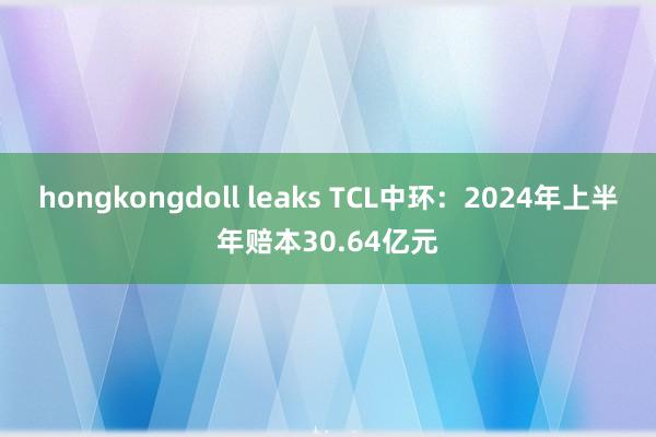 hongkongdoll leaks TCL中环：2024年上半年赔本30.64亿元