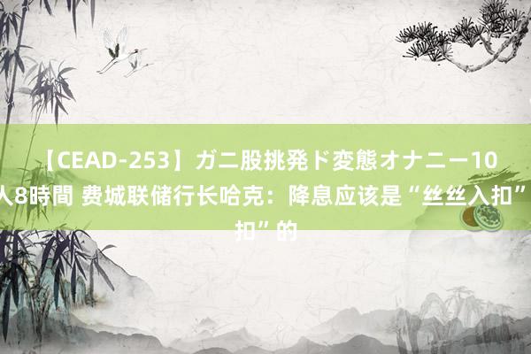 【CEAD-253】ガニ股挑発ド変態オナニー100人8時間 费城联储行长哈克：降息应该是“丝丝入扣”的