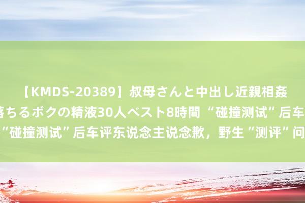 【KMDS-20389】叔母さんと中出し近親相姦 叔母さんの身体を伝い落ちるボクの精液30人ベスト8時間 “碰撞测试”后车评东说念主说念歉，野生“测评”问题出在哪