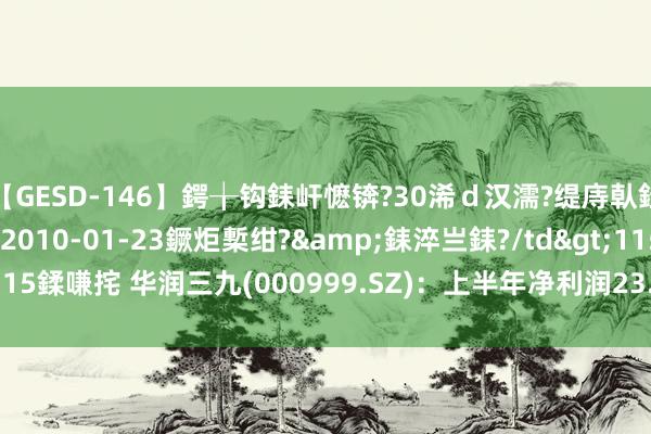 【GESD-146】鍔╁钩銇屽懡锛?30浠ｄ汉濡?缇庤倝銈傝笂銈?3浜?/a>2010-01-23鐝炬槧绀?&銇淬亗銇?/td>115鍒嗛挓 华润三九(000999.SZ)：上半年